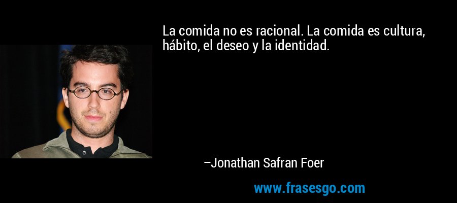 La comida no es racional. La comida es cultura, hábito, el deseo y la identidad. – Jonathan Safran Foer
