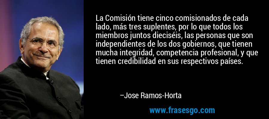 La Comisión tiene cinco comisionados de cada lado, más tres suplentes, por lo que todos los miembros juntos dieciséis, las personas que son independientes de los dos gobiernos, que tienen mucha integridad, competencia profesional, y que tienen credibilidad en sus respectivos países. – Jose Ramos-Horta