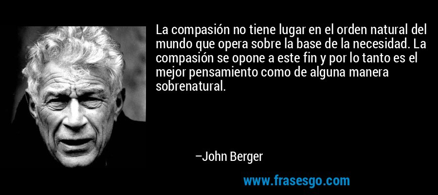La compasión no tiene lugar en el orden natural del mundo que opera sobre la base de la necesidad. La compasión se opone a este fin y por lo tanto es el mejor pensamiento como de alguna manera sobrenatural. – John Berger