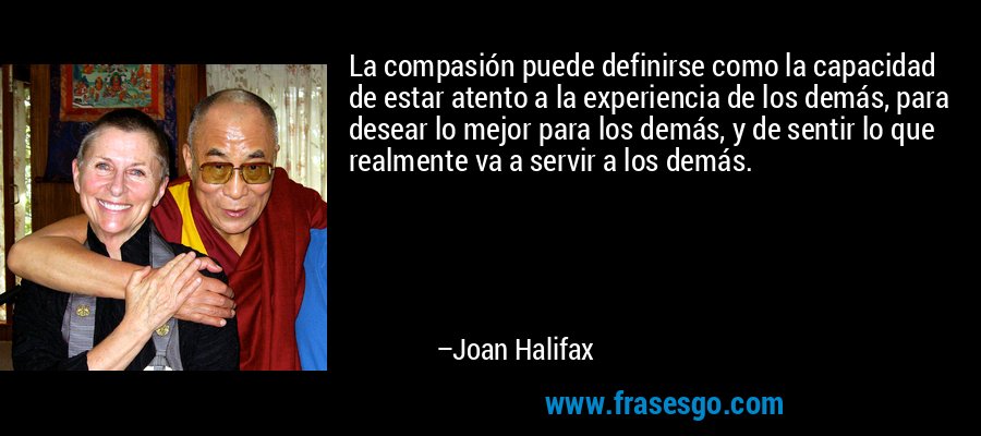 La compasión puede definirse como la capacidad de estar atento a la experiencia de los demás, para desear lo mejor para los demás, y de sentir lo que realmente va a servir a los demás. – Joan Halifax