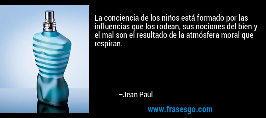 La conciencia de los niños está formado por las influencias que los rodean, sus nociones del bien y el mal son el resultado de la atmósfera moral que respiran. – Jean Paul