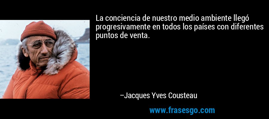 La conciencia de nuestro medio ambiente llegó progresivamente en todos los países con diferentes puntos de venta. – Jacques Yves Cousteau