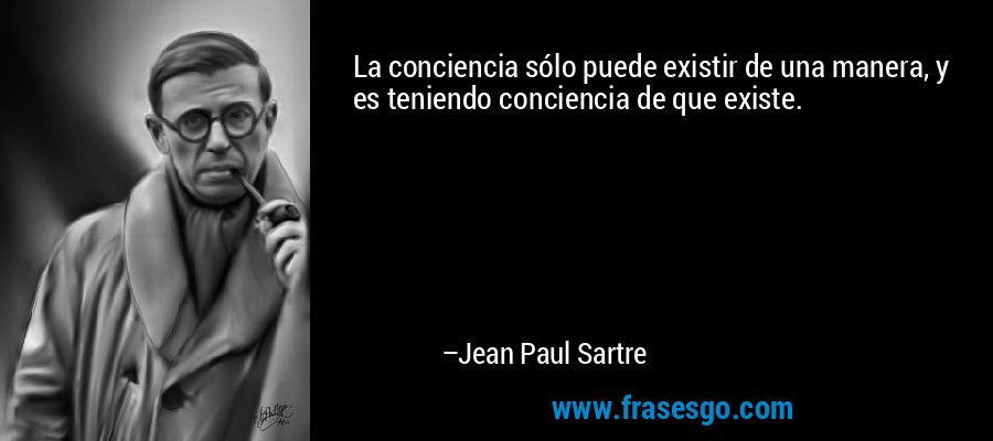 La conciencia sólo puede existir de una manera, y es teniendo conciencia de que existe. – Jean Paul Sartre