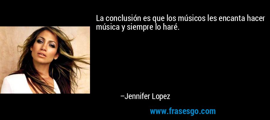 La conclusión es que los músicos les encanta hacer música y siempre lo haré. – Jennifer Lopez