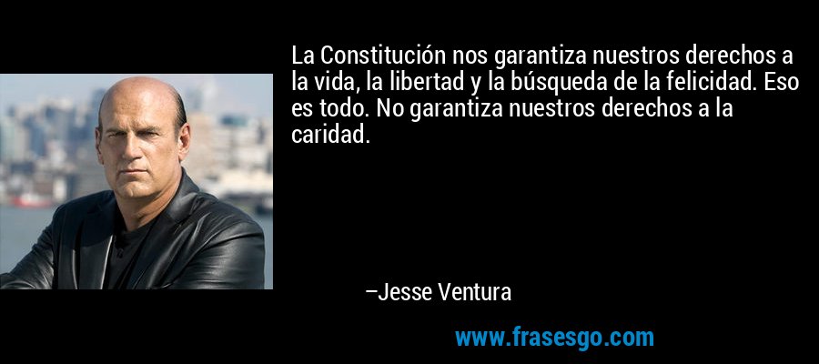 La Constitución nos garantiza nuestros derechos a la vida, la libertad y la búsqueda de la felicidad. Eso es todo. No garantiza nuestros derechos a la caridad. – Jesse Ventura