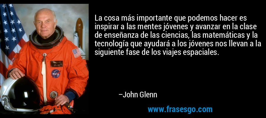 La cosa más importante que podemos hacer es inspirar a las mentes jóvenes y avanzar en la clase de enseñanza de las ciencias, las matemáticas y la tecnología que ayudará a los jóvenes nos llevan a la siguiente fase de los viajes espaciales. – John Glenn