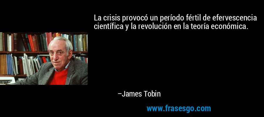 La crisis provocó un período fértil de efervescencia científica y la revolución en la teoría económica. – James Tobin