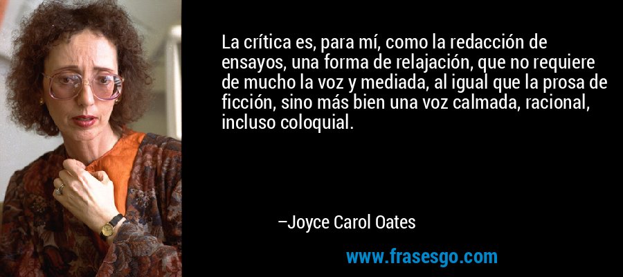La crítica es, para mí, como la redacción de ensayos, una forma de relajación, que no requiere de mucho la voz y mediada, al igual que la prosa de ficción, sino más bien una voz calmada, racional, incluso coloquial. – Joyce Carol Oates