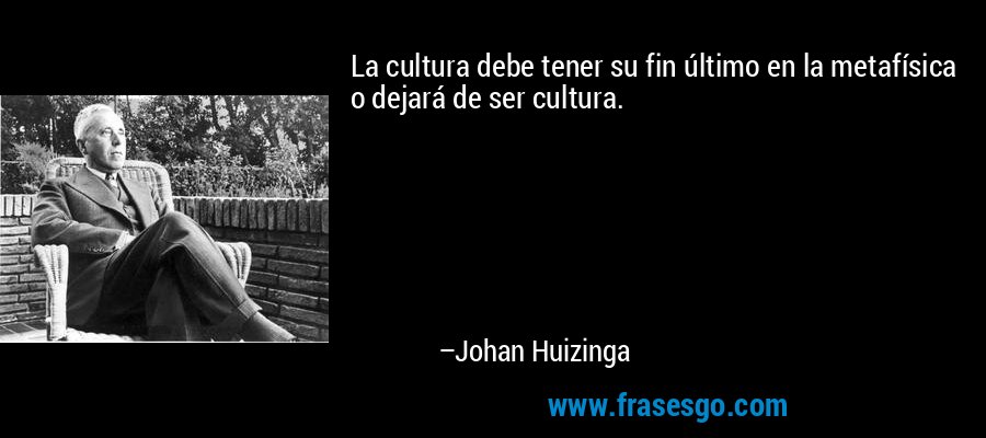La cultura debe tener su fin último en la metafísica o dejará de ser cultura. – Johan Huizinga