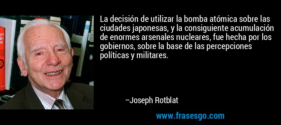 La decisión de utilizar la bomba atómica sobre las ciudades japonesas, y la consiguiente acumulación de enormes arsenales nucleares, fue hecha por los gobiernos, sobre la base de las percepciones políticas y militares. – Joseph Rotblat