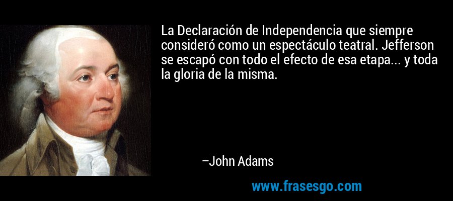 La Declaración de Independencia que siempre consideró como un espectáculo teatral. Jefferson se escapó con todo el efecto de esa etapa... y toda la gloria de la misma. – John Adams