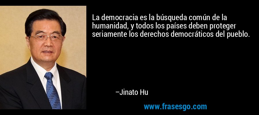 La democracia es la búsqueda común de la humanidad, y todos los países deben proteger seriamente los derechos democráticos del pueblo. – Jinato Hu