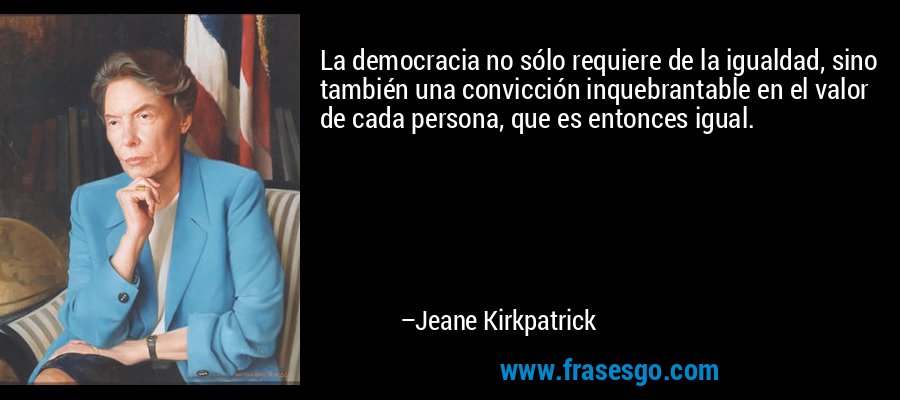 La democracia no sólo requiere de la igualdad, sino también una convicción inquebrantable en el valor de cada persona, que es entonces igual. – Jeane Kirkpatrick