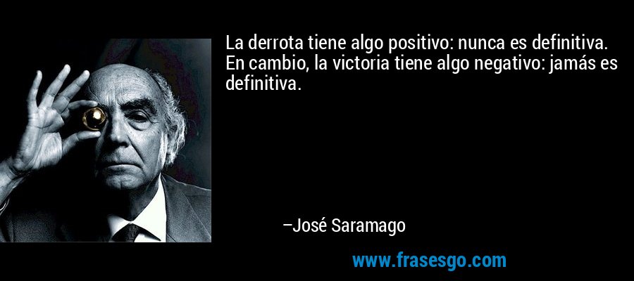 La derrota tiene algo positivo: nunca es definitiva. En cambio, la victoria tiene algo negativo: jamás es definitiva. – José Saramago