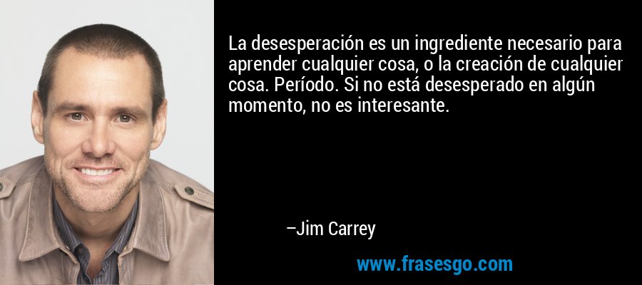 La desesperación es un ingrediente necesario para aprender cualquier cosa, o la creación de cualquier cosa. Período. Si no está desesperado en algún momento, no es interesante. – Jim Carrey