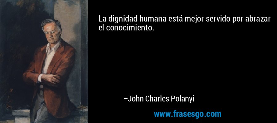 La dignidad humana está mejor servido por abrazar el conocimiento. – John Charles Polanyi