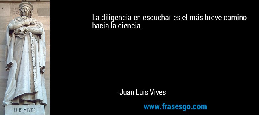 La diligencia en escuchar es el más breve camino hacia la ciencia. – Juan Luis Vives