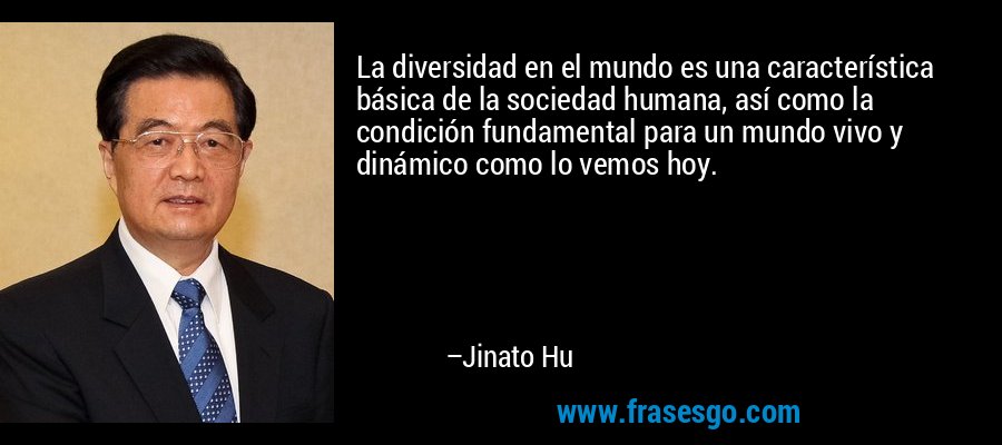 La diversidad en el mundo es una característica básica de la sociedad humana, así como la condición fundamental para un mundo vivo y dinámico como lo vemos hoy. – Jinato Hu