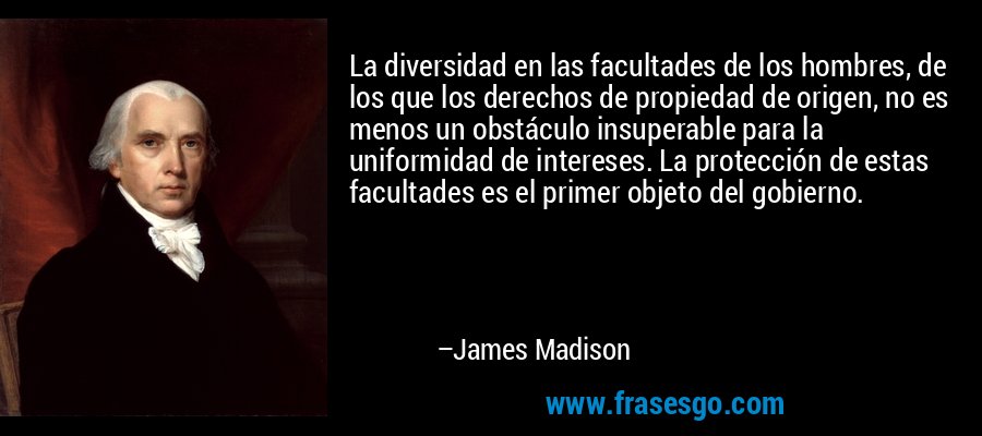 La diversidad en las facultades de los hombres, de los que los derechos de propiedad de origen, no es menos un obstáculo insuperable para la uniformidad de intereses. La protección de estas facultades es el primer objeto del gobierno. – James Madison