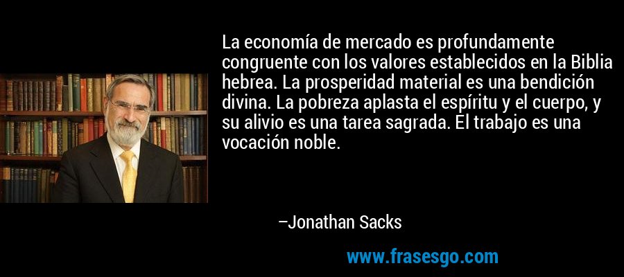 La economía de mercado es profundamente congruente con los valores establecidos en la Biblia hebrea. La prosperidad material es una bendición divina. La pobreza aplasta el espíritu y el cuerpo, y su alivio es una tarea sagrada. El trabajo es una vocación noble. – Jonathan Sacks