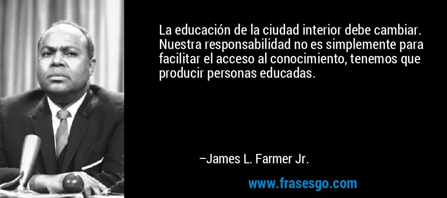 La educación de la ciudad interior debe cambiar. Nuestra responsabilidad no es simplemente para facilitar el acceso al conocimiento, tenemos que producir personas educadas. – James L. Farmer Jr.