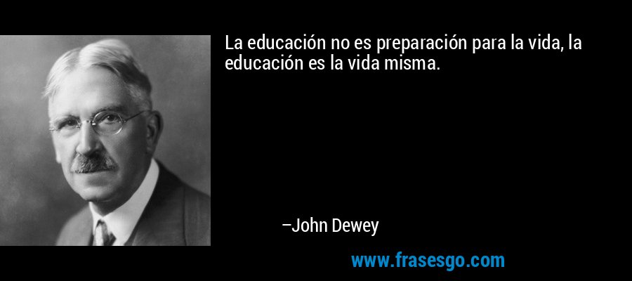 La educación no es preparación para la vida, la educación es la vida misma. – John Dewey