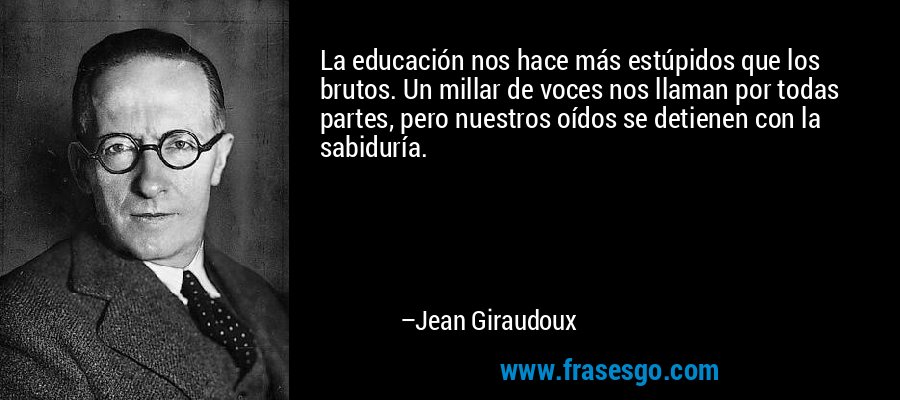 La educación nos hace más estúpidos que los brutos. Un millar de voces nos llaman por todas partes, pero nuestros oídos se detienen con la sabiduría. – Jean Giraudoux