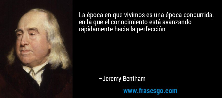 La época en que vivimos es una época concurrida, en la que el conocimiento está avanzando rápidamente hacia la perfección. – Jeremy Bentham