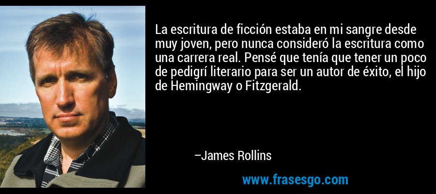 La escritura de ficción estaba en mi sangre desde muy joven, pero nunca consideró la escritura como una carrera real. Pensé que tenía que tener un poco de pedigrí literario para ser un autor de éxito, el hijo de Hemingway o Fitzgerald. – James Rollins