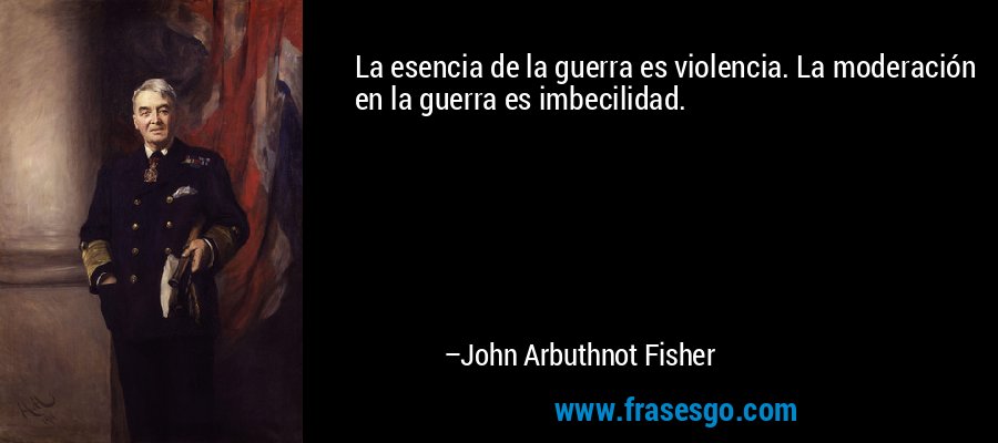 La esencia de la guerra es violencia. La moderación en la guerra es imbecilidad. – John Arbuthnot Fisher