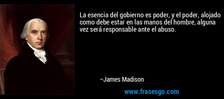 La esencia del gobierno es poder, y el poder, alojado como debe estar en las manos del hombre, alguna vez será responsable ante el abuso. – James Madison