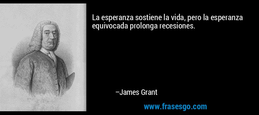 La esperanza sostiene la vida, pero la esperanza equivocada prolonga recesiones. – James Grant