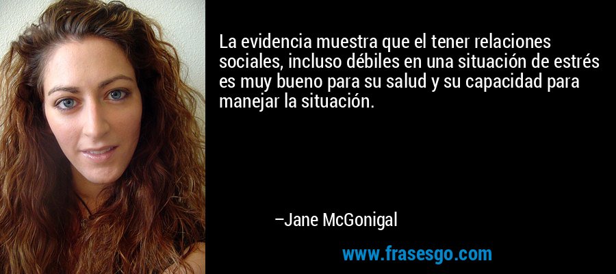 La evidencia muestra que el tener relaciones sociales, incluso débiles en una situación de estrés es muy bueno para su salud y su capacidad para manejar la situación. – Jane McGonigal