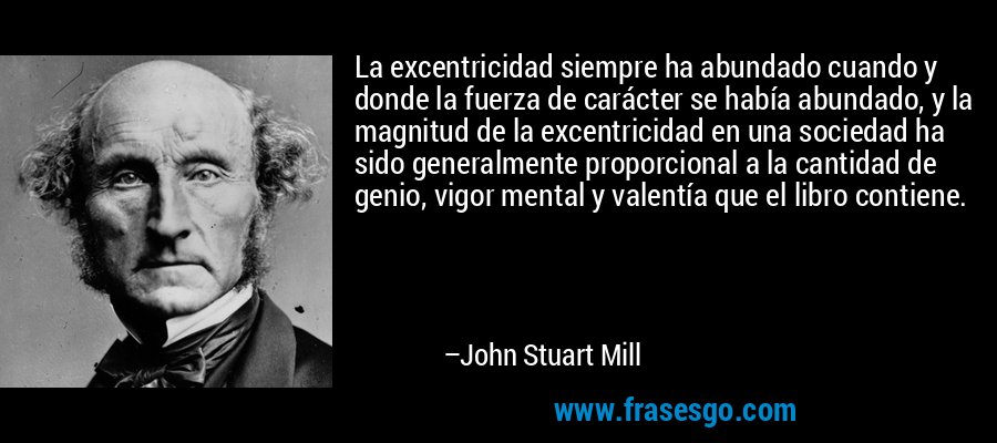 La excentricidad siempre ha abundado cuando y donde la fuerza de carácter se había abundado, y la magnitud de la excentricidad en una sociedad ha sido generalmente proporcional a la cantidad de genio, vigor mental y valentía que el libro contiene. – John Stuart Mill