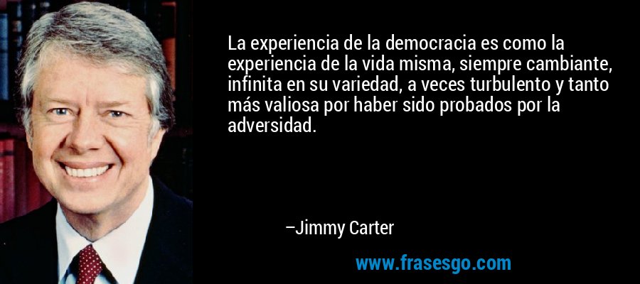 La experiencia de la democracia es como la experiencia de la vida misma, siempre cambiante, infinita en su variedad, a veces turbulento y tanto más valiosa por haber sido probados por la adversidad. – Jimmy Carter