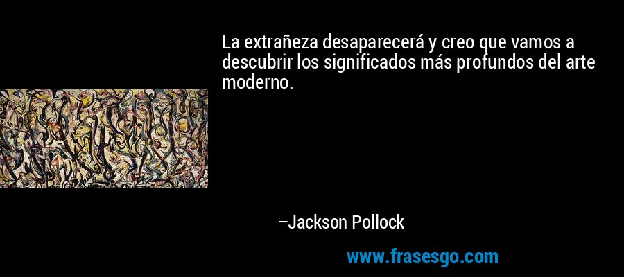 La extrañeza desaparecerá y creo que vamos a descubrir los significados más profundos del arte moderno. – Jackson Pollock