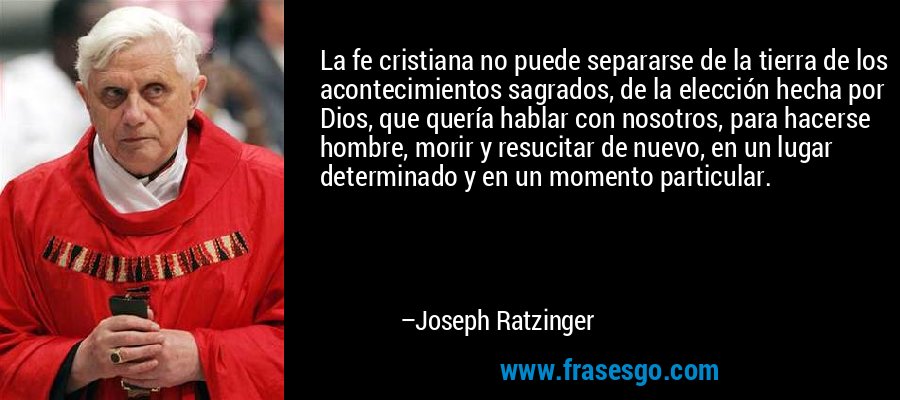 La fe cristiana no puede separarse de la tierra de los acontecimientos sagrados, de la elección hecha por Dios, que quería hablar con nosotros, para hacerse hombre, morir y resucitar de nuevo, en un lugar determinado y en un momento particular. – Joseph Ratzinger
