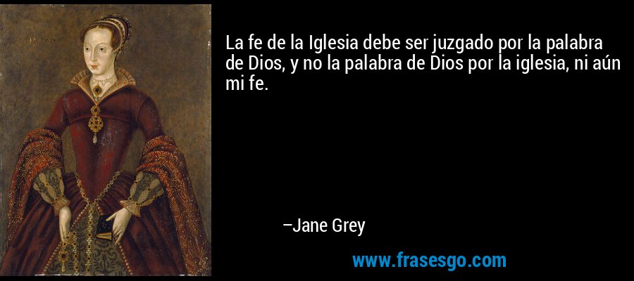 La fe de la Iglesia debe ser juzgado por la palabra de Dios, y no la palabra de Dios por la iglesia, ni aún mi fe. – Jane Grey