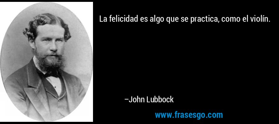 La felicidad es algo que se practica, como el violín. – John Lubbock
