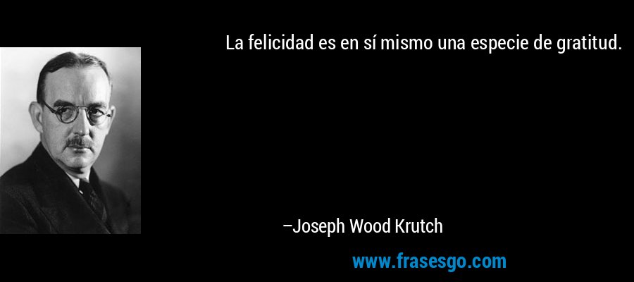 La felicidad es en sí mismo una especie de gratitud. – Joseph Wood Krutch