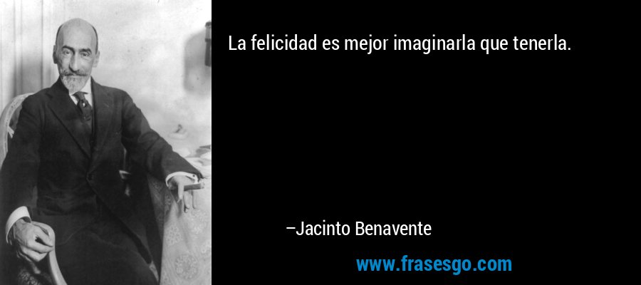 La felicidad es mejor imaginarla que tenerla. – Jacinto Benavente