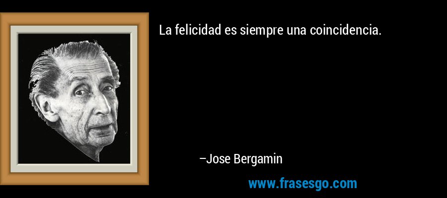 La felicidad es siempre una coincidencia. – Jose Bergamin
