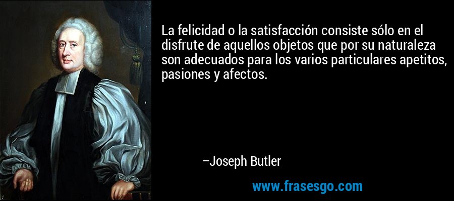La felicidad o la satisfacción consiste sólo en el disfrute de aquellos objetos que por su naturaleza son adecuados para los varios particulares apetitos, pasiones y afectos. – Joseph Butler