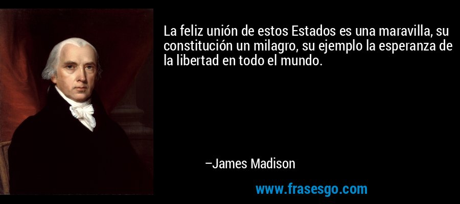 La feliz unión de estos Estados es una maravilla, su constitución un milagro, su ejemplo la esperanza de la libertad en todo el mundo. – James Madison