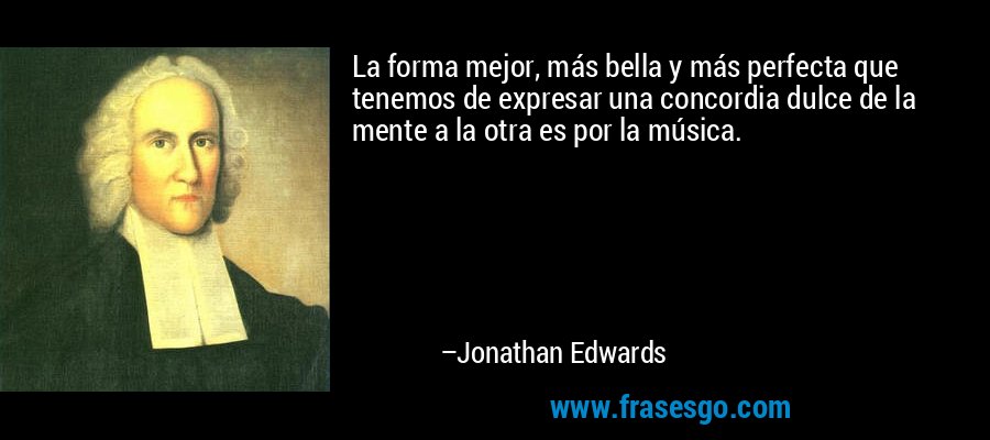 La forma mejor, más bella y más perfecta que tenemos de expresar una concordia dulce de la mente a la otra es por la música. – Jonathan Edwards