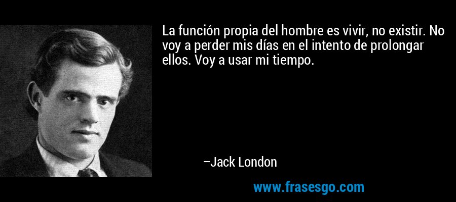 La función propia del hombre es vivir, no existir. No voy a perder mis días en el intento de prolongar ellos. Voy a usar mi tiempo. – Jack London