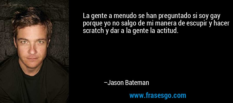 La gente a menudo se han preguntado si soy gay porque yo no salgo de mi manera de escupir y hacer scratch y dar a la gente la actitud. – Jason Bateman
