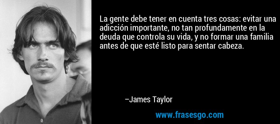 La gente debe tener en cuenta tres cosas: evitar una adicción importante, no tan profundamente en la deuda que controla su vida, y no formar una familia antes de que esté listo para sentar cabeza. – James Taylor