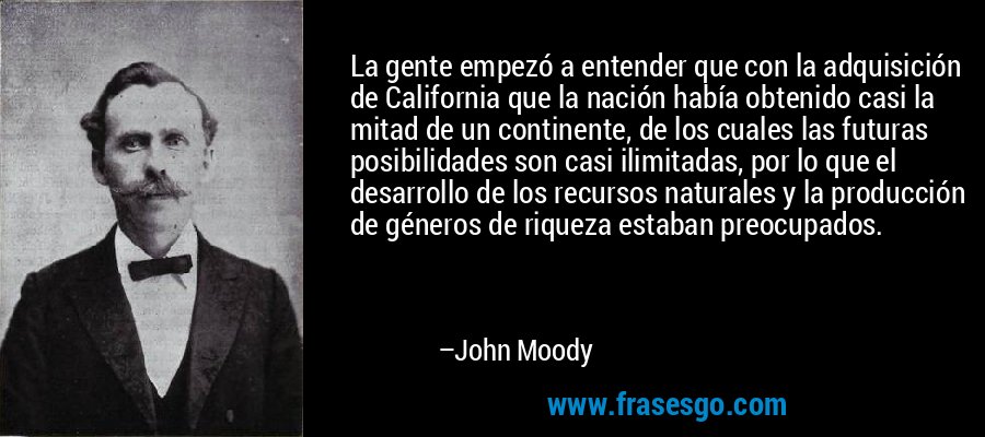La gente empezó a entender que con la adquisición de California que la nación había obtenido casi la mitad de un continente, de los cuales las futuras posibilidades son casi ilimitadas, por lo que el desarrollo de los recursos naturales y la producción de géneros de riqueza estaban preocupados. – John Moody
