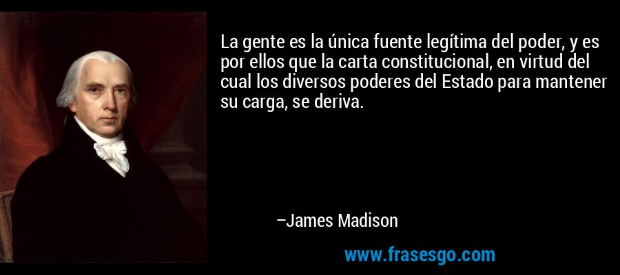 La gente es la única fuente legítima del poder, y es por ellos que la carta constitucional, en virtud del cual los diversos poderes del Estado para mantener su carga, se deriva. – James Madison